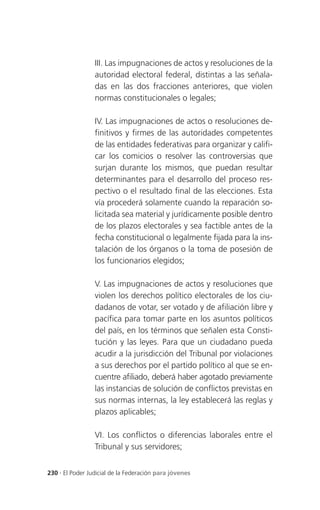 III. Las impugnaciones de actos y resoluciones de la
                 autoridad electoral federal, distintas a las señala-
                 das en las dos fracciones anteriores, que violen
                 normas constitucionales o legales;

                 IV. Las impugnaciones de actos o resoluciones de-
                 finitivos y firmes de las autoridades competentes
                 de las entidades federativas para organizar y califi-
                 car los comicios o resolver las controversias que
                 surjan durante los mismos, que puedan resultar
                 determinantes para el desarrollo del proceso res-
                 pectivo o el resultado final de las elecciones. Esta
                 vía procederá solamente cuando la reparación so-
                 licitada sea material y jurídicamente posible dentro
                 de los plazos electorales y sea factible antes de la
                 fecha constitucional o legalmente fijada para la ins-
                 talación de los órganos o la toma de posesión de
                 los funcionarios elegidos;

                 V. Las impugnaciones de actos y resoluciones que
                 violen los derechos político electorales de los ciu-
                 dadanos de votar, ser votado y de afiliación libre y
                 pacífica para tomar parte en los asuntos políticos
                 del país, en los términos que señalen esta Consti-
                 tución y las leyes. Para que un ciudadano pueda
                 acudir a la jurisdicción del Tribunal por violaciones
                 a sus derechos por el partido político al que se en-
                 cuentre afiliado, deberá haber agotado previamente
                 las instancias de solución de conflictos previstas en
                 sus normas internas, la ley establecerá las reglas y
                 plazos aplicables;

                 VI. Los conflictos o diferencias laborales entre el
                 Tribunal y sus servidores;


230 . El Poder Judicial de la Federación para jóvenes
 