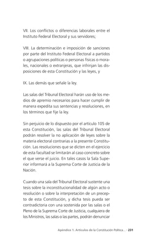 VII. Los conflictos o diferencias laborales entre el
Instituto Federal Electoral y sus servidores;

VIII. La determinación e imposición de sanciones
por parte del Instituto Federal Electoral a partidos
o agrupaciones políticas o personas físicas o mora-
les, nacionales o extranjeras, que infrinjan las dis-
posiciones de esta Constitución y las leyes, y

IX. Las demás que señale la ley.

Las salas del Tribunal Electoral harán uso de los me-
dios de apremio necesarios para hacer cumplir de
manera expedita sus sentencias y resoluciones, en
los términos que fije la ley.

Sin perjuicio de lo dispuesto por el artículo 105 de
esta Constitución, las salas del Tribunal Electoral
podrán resolver la no aplicación de leyes sobre la
materia electoral contrarias a la presente Constitu-
ción. Las resoluciones que se dicten en el ejercicio
de esta facultad se limitarán al caso concreto sobre
el que verse el juicio. En tales casos la Sala Supe-
rior informará a la Suprema Corte de Justicia de la
Nación.

Cuando una sala del Tribunal Electoral sustente una
tesis sobre la inconstitucionalidad de algún acto o
resolución o sobre la interpretación de un precep-
to de esta Constitución, y dicha tesis pueda ser
contradictoria con una sostenida por las salas o el
Pleno de la Suprema Corte de Justicia, cualquiera de
los Ministros, las salas o las partes, podrán denunciar


                     Apéndice 1. Artículos de la Constitución Política... . 231
 