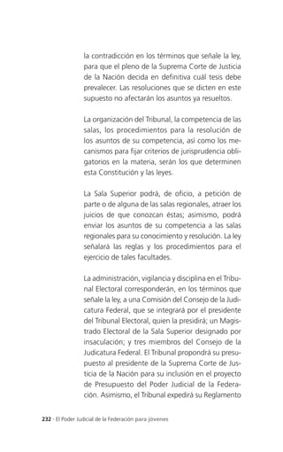 la contradicción en los términos que señale la ley,
                 para que el pleno de la Suprema Corte de Justicia
                 de la Nación decida en definitiva cuál tesis debe
                 prevalecer. Las resoluciones que se dicten en este
                 supuesto no afectarán los asuntos ya resueltos.

                 La organización del Tribunal, la competencia de las
                 salas, los procedimientos para la resolución de
                 los asuntos de su competencia, así como los me-
                 canismos para fijar criterios de jurisprudencia obli-
                 gatorios en la materia, serán los que determinen
                 esta Constitución y las leyes.

                 La Sala Superior podrá, de oficio, a petición de
                 parte o de alguna de las salas regionales, atraer los
                 juicios de que conozcan éstas; asimismo, podrá
                 enviar los asuntos de su competencia a las salas
                 regionales para su conocimiento y resolución. La ley
                 señalará las reglas y los procedimientos para el
                 ejercicio de tales facultades.

                 La administración, vigilancia y disciplina en el Tribu-
                 nal Electoral corresponderán, en los términos que
                 señale la ley, a una Comisión del Consejo de la Judi-
                 catura Federal, que se integrará por el presidente
                 del Tribunal Electoral, quien la presidirá; un Magis-
                 trado Electoral de la Sala Superior designado por
                 insaculación; y tres miembros del Consejo de la
                 Judicatura Federal. El Tribunal propondrá su presu-
                 puesto al presidente de la Suprema Corte de Jus-
                 ticia de la Nación para su inclusión en el proyecto
                 de Presupuesto del Poder Judicial de la Federa-
                 ción. Asimismo, el Tribunal expedirá su Reglamento


232 . El Poder Judicial de la Federación para jóvenes
 