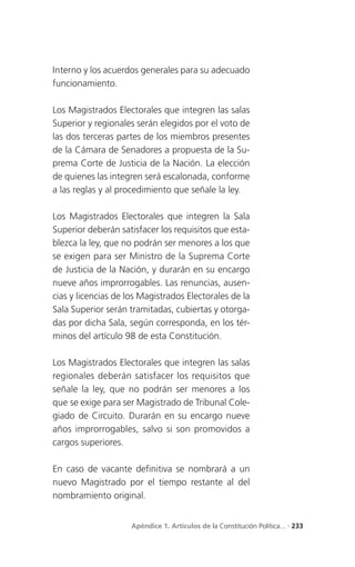 Interno y los acuerdos generales para su adecuado
funcionamiento.

Los Magistrados Electorales que integren las salas
Superior y regionales serán elegidos por el voto de
las dos terceras partes de los miembros presentes
de la Cámara de Senadores a propuesta de la Su-
prema Corte de Justicia de la Nación. La elección
de quienes las integren será escalonada, conforme
a las reglas y al procedimiento que señale la ley.

Los Magistrados Electorales que integren la Sala
Superior deberán satisfacer los requisitos que esta-
blezca la ley, que no podrán ser menores a los que
se exigen para ser Ministro de la Suprema Corte
de Justicia de la Nación, y durarán en su encargo
nueve años improrrogables. Las renuncias, ausen-
cias y licencias de los Magistrados Electorales de la
Sala Superior serán tramitadas, cubiertas y otorga-
das por dicha Sala, según corresponda, en los tér-
minos del artículo 98 de esta Constitución.

Los Magistrados Electorales que integren las salas
regionales deberán satisfacer los requisitos que
señale la ley, que no podrán ser menores a los
que se exige para ser Magistrado de Tribunal Cole-
giado de Circuito. Durarán en su encargo nueve
años improrrogables, salvo si son promovidos a
cargos superiores.

En caso de vacante definitiva se nombrará a un
nuevo Magistrado por el tiempo restante al del
nombramiento original.


                     Apéndice 1. Artículos de la Constitución Política... . 233
 