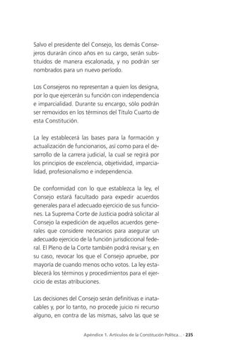 Salvo el presidente del Consejo, los demás Conse-
jeros durarán cinco años en su cargo, serán subs-
tituidos de manera escalonada, y no podrán ser
nombrados para un nuevo período.

Los Consejeros no representan a quien los designa,
por lo que ejercerán su función con independencia
e imparcialidad. Durante su encargo, sólo podrán
ser removidos en los términos del Título Cuarto de
esta Constitución.

La ley establecerá las bases para la formación y
actualización de funcionarios, así como para el de-
sarrollo de la carrera judicial, la cual se regirá por
los principios de excelencia, objetividad, imparcia-
lidad, profesionalismo e independencia.

De conformidad con lo que establezca la ley, el
Consejo estará facultado para expedir acuerdos
generales para el adecuado ejercicio de sus funcio-
nes. La Suprema Corte de Justicia podrá solicitar al
Consejo la expedición de aquellos acuerdos gene-
rales que considere necesarios para asegurar un
adecuado ejercicio de la función jurisdiccional fede-
ral. El Pleno de la Corte también podrá revisar y, en
su caso, revocar los que el Consejo apruebe, por
mayoría de cuando menos ocho votos. La ley esta-
blecerá los términos y procedimientos para el ejer-
cicio de estas atribuciones.

Las decisiones del Consejo serán definitivas e inata-
cables y, por lo tanto, no procede juicio ni recurso
alguno, en contra de las mismas, salvo las que se


                     Apéndice 1. Artículos de la Constitución Política... . 235
 