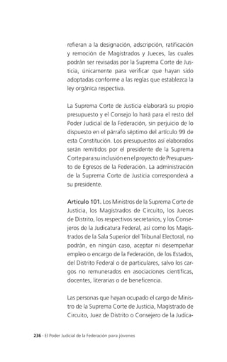 refieran a la designación, adscripción, ratificación
                 y remoción de Magistrados y Jueces, las cuales
                 podrán ser revisadas por la Suprema Corte de Jus-
                 ticia, únicamente para verificar que hayan sido
                 adoptadas conforme a las reglas que establezca la
                 ley orgánica respectiva.

                 La Suprema Corte de Justicia elaborará su propio
                 presupuesto y el Consejo lo hará para el resto del
                 Poder Judicial de la Federación, sin perjuicio de lo
                 dispuesto en el párrafo séptimo del artículo 99 de
                 esta Constitución. Los presupuestos así elaborados
                 serán remitidos por el presidente de la Suprema
                 Corte para su inclusión en el proyecto de Presupues-
                 to de Egresos de la Federación. La administración
                 de la Suprema Corte de Justicia corresponderá a
                 su presidente.

                 Artículo 101. Los Ministros de la Suprema Corte de
                 Justicia, los Magistrados de Circuito, los Jueces
                 de Distrito, los respectivos secretarios, y los Conse-
                 jeros de la Judicatura Federal, así como los Magis-
                 trados de la Sala Superior del Tribunal Electoral, no
                 podrán, en ningún caso, aceptar ni desempeñar
                 empleo o encargo de la Federación, de los Estados,
                 del Distrito Federal o de particulares, salvo los car-
                 gos no remunerados en asociaciones científicas,
                 docentes, literarias o de beneficencia.

                 Las personas que hayan ocupado el cargo de Minis-
                 tro de la Suprema Corte de Justicia, Magistrado de
                 Circuito, Juez de Distrito o Consejero de la Judica-


236 . El Poder Judicial de la Federación para jóvenes
 