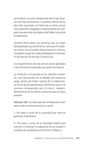 tura Federal, así como Magistrado de la Sala Supe-
rior del Tribunal Electoral, no podrán, dentro de los
dos años siguientes a la fecha de su retiro, actuar
como patronos, abogados o representantes en cual-
quier proceso ante los órganos del Poder Judicial de
la Federación.

Durante dicho plazo, las personas que se hayan
desempeñado como Ministros, salvo que lo hubie-
ran hecho con el carácter de provisional o interino,
no podrán ocupar los cargos señalados en la fracción
VI del artículo 95 de esta Constitución.

Los impedimentos de este artículo serán aplicables
a los funcionarios judiciales que gocen de licencia.

La infracción a lo previsto en los párrafos anterio-
res, será sancionada con la pérdida del respectivo
cargo dentro del Poder Judicial de la Federación,
así como de las prestaciones y beneficios que en lo
sucesivo correspondan por el mismo, indepen-
dientemente de las demás sanciones que las leyes
prevean.

Artículo 103. Los tribunales de la Federación resol-
verán toda controversia que se suscite:

I.- Por leyes o actos de la autoridad que viole las
garantías individuales.

II.- Por leyes o actos de la autoridad federal que
vulneren o restrinjan la soberanía de los Estados o
la esfera de competencia del Distrito Federal, y


                     Apéndice 1. Artículos de la Constitución Política... . 237
 