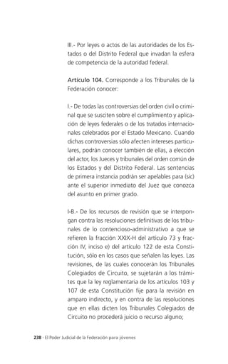 III.- Por leyes o actos de las autoridades de los Es-
                 tados o del Distrito Federal que invadan la esfera
                 de competencia de la autoridad federal.

                 Artículo 104. Corresponde a los Tribunales de la
                 Federación conocer:

                 I.- De todas las controversias del orden civil o crimi-
                 nal que se susciten sobre el cumplimiento y aplica-
                 ción de leyes federales o de los tratados internacio-
                 nales celebrados por el Estado Mexicano. Cuando
                 dichas controversias sólo afecten intereses particu-
                 lares, podrán conocer también de ellas, a elección
                 del actor, los Jueces y tribunales del orden común de
                 los Estados y del Distrito Federal. Las sentencias
                 de primera instancia podrán ser apelables para (sic)
                 ante el superior inmediato del Juez que conozca
                 del asunto en primer grado.

                 I-B.- De los recursos de revisión que se interpon-
                 gan contra las resoluciones definitivas de los tribu-
                 nales de lo contencioso-administrativo a que se
                 refieren la fracción XXIX-H del artículo 73 y frac-
                 ción IV, inciso e) del artículo 122 de esta Consti-
                 tución, sólo en los casos que señalen las leyes. Las
                 revisiones, de las cuales conocerán los Tribunales
                 Colegiados de Circuito, se sujetarán a los trámi-
                 tes que la ley reglamentaria de los artículos 103 y
                 107 de esta Constitución fije para la revisión en
                 amparo indirecto, y en contra de las resoluciones
                 que en ellas dicten los Tribunales Colegiados de
                 Circuito no procederá juicio o recurso alguno;


238 . El Poder Judicial de la Federación para jóvenes
 