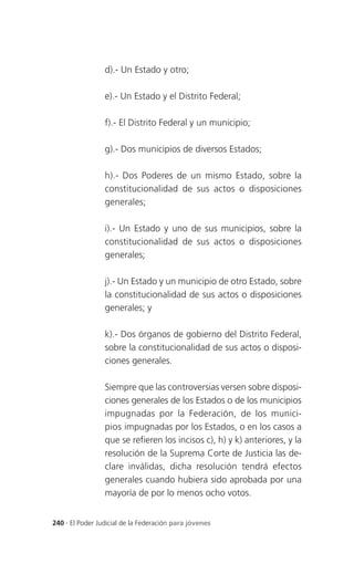 d).- Un Estado y otro;

                 e).- Un Estado y el Distrito Federal;

                 f).- El Distrito Federal y un municipio;

                 g).- Dos municipios de diversos Estados;

                 h).- Dos Poderes de un mismo Estado, sobre la
                 constitucionalidad de sus actos o disposiciones
                 generales;

                 i).- Un Estado y uno de sus municipios, sobre la
                 constitucionalidad de sus actos o disposiciones
                 generales;

                 j).- Un Estado y un municipio de otro Estado, sobre
                 la constitucionalidad de sus actos o disposiciones
                 generales; y

                 k).- Dos órganos de gobierno del Distrito Federal,
                 sobre la constitucionalidad de sus actos o disposi-
                 ciones generales.

                 Siempre que las controversias versen sobre disposi-
                 ciones generales de los Estados o de los municipios
                 impugnadas por la Federación, de los munici-
                 pios impugnadas por los Estados, o en los casos a
                 que se refieren los incisos c), h) y k) anteriores, y la
                 resolución de la Suprema Corte de Justicia las de-
                 clare inválidas, dicha resolución tendrá efectos
                 generales cuando hubiera sido aprobada por una
                 mayoría de por lo menos ocho votos.


240 . El Poder Judicial de la Federación para jóvenes
 