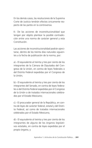 En los demás casos, las resoluciones de la Suprema
Corte de Justicia tendrán efectos únicamente res-
pecto de las partes en la controversia.

II.- De las acciones de inconstitucionalidad que
tengan por objeto plantear la posible contradic-
ción entre una norma de carácter general y esta
Constitución.

Las acciones de inconstitucionalidad podrán ejerci-
tarse, dentro de los treinta días naturales siguien-
tes a la fecha de publicación de la norma, por:

a).- El equivalente al treinta y tres por ciento de los
integrantes de la Cámara de Diputados del Con-
greso de la Unión, en contra de leyes federales o
del Distrito Federal expedidas por el Congreso de
la Unión;

b).- El equivalente al treinta y tres por ciento de los
integrantes del Senado, en contra de leyes federa-
les o del Distrito Federal expedidas por el Congreso
de la Unión o de tratados internacionales celebra-
dos por el Estado Mexicano;

c).- El procurador general de la República, en con-
tra de leyes de carácter federal, estatal y del Distri-
to Federal, así como de tratados internacionales
celebrados por el Estado Mexicano;

d).- El equivalente al treinta y tres por ciento de los
integrantes de alguno de los órganos legislati-
vos estatales, en contra de leyes expedidas por el
propio órgano, y


                     Apéndice 1. Artículos de la Constitución Política... . 241
 