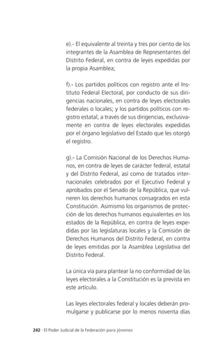e).- El equivalente al treinta y tres por ciento de los
                 integrantes de la Asamblea de Representantes del
                 Distrito Federal, en contra de leyes expedidas por
                 la propia Asamblea;

                 f).- Los partidos políticos con registro ante el Ins-
                 tituto Federal Electoral, por conducto de sus diri-
                 gencias nacionales, en contra de leyes electorales
                 federales o locales; y los partidos políticos con re-
                 gistro estatal, a través de sus dirigencias, exclusiva-
                 mente en contra de leyes electorales expedidas
                 por el órgano legislativo del Estado que les otorgó
                 el registro.

                 g).- La Comisión Nacional de los Derechos Huma-
                 nos, en contra de leyes de carácter federal, estatal
                 y del Distrito Federal, así como de tratados inter-
                 nacionales celebrados por el Ejecutivo Federal y
                 aprobados por el Senado de la República, que vul-
                 neren los derechos humanos consagrados en esta
                 Constitución. Asimismo los organismos de protec-
                 ción de los derechos humanos equivalentes en los
                 estados de la República, en contra de leyes expe-
                 didas por las legislaturas locales y la Comisión de
                 Derechos Humanos del Distrito Federal, en contra
                 de leyes emitidas por la Asamblea Legislativa del
                 Distrito Federal.

                 La única vía para plantear la no conformidad de las
                 leyes electorales a la Constitución es la prevista en
                 este artículo.

                 Las leyes electorales federal y locales deberán pro-
                 mulgarse y publicarse por lo menos noventa días


242 . El Poder Judicial de la Federación para jóvenes
 