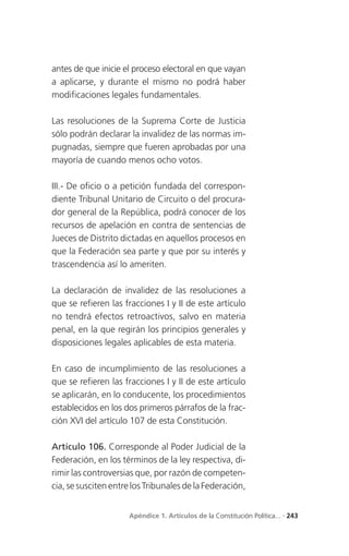 antes de que inicie el proceso electoral en que vayan
a aplicarse, y durante el mismo no podrá haber
modificaciones legales fundamentales.

Las resoluciones de la Suprema Corte de Justicia
sólo podrán declarar la invalidez de las normas im-
pugnadas, siempre que fueren aprobadas por una
mayoría de cuando menos ocho votos.

III.- De oficio o a petición fundada del correspon-
diente Tribunal Unitario de Circuito o del procura-
dor general de la República, podrá conocer de los
recursos de apelación en contra de sentencias de
Jueces de Distrito dictadas en aquellos procesos en
que la Federación sea parte y que por su interés y
trascendencia así lo ameriten.

La declaración de invalidez de las resoluciones a
que se refieren las fracciones I y II de este artículo
no tendrá efectos retroactivos, salvo en materia
penal, en la que regirán los principios generales y
disposiciones legales aplicables de esta materia.

En caso de incumplimiento de las resoluciones a
que se refieren las fracciones I y II de este artículo
se aplicarán, en lo conducente, los procedimientos
establecidos en los dos primeros párrafos de la frac-
ción XVI del artículo 107 de esta Constitución.

Artículo 106. Corresponde al Poder Judicial de la
Federación, en los términos de la ley respectiva, di-
rimir las controversias que, por razón de competen-
cia, se susciten entre los Tribunales de la Federación,


                     Apéndice 1. Artículos de la Constitución Política... . 243
 