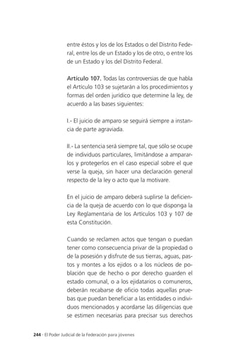 entre éstos y los de los Estados o del Distrito Fede-
                 ral, entre los de un Estado y los de otro, o entre los
                 de un Estado y los del Distrito Federal.

                 Artículo 107. Todas las controversias de que habla
                 el Artículo 103 se sujetarán a los procedimientos y
                 formas del orden jurídico que determine la ley, de
                 acuerdo a las bases siguientes:

                 I.- El juicio de amparo se seguirá siempre a instan-
                 cia de parte agraviada.

                 II.- La sentencia será siempre tal, que sólo se ocupe
                 de individuos particulares, limitándose a amparar-
                 los y protegerlos en el caso especial sobre el que
                 verse la queja, sin hacer una declaración general
                 respecto de la ley o acto que la motivare.

                 En el juicio de amparo deberá suplirse la deficien-
                 cia de la queja de acuerdo con lo que disponga la
                 Ley Reglamentaria de los Artículos 103 y 107 de
                 esta Constitución.

                 Cuando se reclamen actos que tengan o puedan
                 tener como consecuencia privar de la propiedad o
                 de la posesión y disfrute de sus tierras, aguas, pas-
                 tos y montes a los ejidos o a los núcleos de po-
                 blación que de hecho o por derecho guarden el
                 estado comunal, o a los ejidatarios o comuneros,
                 deberán recabarse de oficio todas aquellas prue-
                 bas que puedan beneficiar a las entidades o indivi-
                 duos mencionados y acordarse las diligencias que
                 se estimen necesarias para precisar sus derechos


244 . El Poder Judicial de la Federación para jóvenes
 