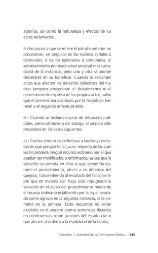 agrarios, así como la naturaleza y efectos de los
actos reclamados.

En los juicios a que se refiere el párrafo anterior no
procederán, en perjuicio de los núcleos ejidales o
comunales, o de los ejidatarios o comuneros, el
sobreseimiento por inactividad procesal ni la cadu-
cidad de la instancia, pero uno y otra sí podrán
decretarse en su beneficio. Cuando se reclamen
actos que afecten los derechos colectivos del nú-
cleo tampoco procederán el desistimiento ni el
consentimiento expreso de los propios actos, salvo
que el primero sea acordado por la Asamblea Ge-
neral o el segundo emane de ésta.

III.- Cuando se reclamen actos de tribunales judi-
ciales, administrativos o del trabajo, el amparo sólo
procederá en los casos siguientes:

a).- Contra sentencias definitivas o laudos y resolu-
ciones que pongan fin al juicio, respecto de las cua-
les no proceda ningún recurso ordinario por el que
puedan ser modificados o reformados, ya sea que la
violación se cometa en ellos o que, cometida du-
rante el procedimiento, afecte a las defensas del
quejoso, trascendiendo al resultado del fallo; siem-
pre que en materia civil haya sido impugnada la
violación en el curso del procedimiento mediante
el recurso ordinario establecido por la ley e invoca-
da como agravio en la segunda instancia, si se co-
metió en la primera. Estos requisitos no serán
exigibles en el amparo contra sentencias dictadas
en controversias sobre acciones del estado civil o
que afecten al orden y a la estabilidad de la familia;


                     Apéndice 1. Artículos de la Constitución Política... . 245
 