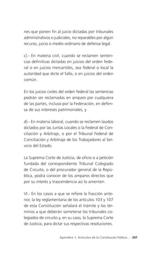 nes que ponen fin al juicio dictadas por tribunales
administrativos o judiciales, no reparables por algún
recurso, juicio o medio ordinario de defensa legal.

c).- En materia civil, cuando se reclamen senten-
cias definitivas dictadas en juicios del orden fede-
ral o en juicios mercantiles, sea federal o local la
autoridad que dicte el fallo, o en juicios del orden
común.

En los juicios civiles del orden federal las sentencias
podrán ser reclamadas en amparo por cualquiera
de las partes, incluso por la Federación, en defen-
sa de sus intereses patrimoniales, y

d).- En materia laboral, cuando se reclamen laudos
dictados por las Juntas Locales o la Federal de Con-
ciliación y Arbitraje, o por el Tribunal Federal de
Conciliación y Arbitraje de los Trabajadores al Ser-
vicio del Estado.

La Suprema Corte de Justicia, de oficio o a petición
fundada del correspondiente Tribunal Colegiado
de Circuito, o del procurador general de la Repú-
blica, podrá conocer de los amparos directos que
por su interés y trascendencia así lo ameriten.

VI.- En los casos a que se refiere la fracción ante-
rior, la ley reglamentaria de los artículos 103 y 107
de esta Constitución señalará el trámite y los tér-
minos a que deberán someterse los tribunales co-
legiados de circuito y, en su caso, la Suprema Corte
de Justicia, para dictar sus respectivas resoluciones.


                     Apéndice 1. Artículos de la Constitución Política... . 247
 