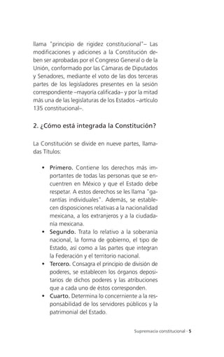 llama "principio de rigidez constitucional"– Las
modificaciones y adiciones a la Constitución de-
ben ser aprobadas por el Congreso General o de la
Unión, conformado por las Cámaras de Diputados
y Senadores, mediante el voto de las dos terceras
partes de los legisladores presentes en la sesión
correspondiente –mayoría calificada– y por la mitad
más una de las legislaturas de los Estados –artículo
135 constitucional–.


2. ¿Cómo está integrada la Constitución?

La Constitución se divide en nueve partes, llama-
das Títulos:

    Primero. Contiene los derechos más im-
     portantes de todas las personas que se en-
     cuentren en México y que el Estado debe
     respetar. A estos derechos se les llama "ga-
     rantías individuales". Además, se estable-
     cen disposiciones relativas a la nacionalidad
     mexicana, a los extranjeros y a la ciudada-
     nía mexicana.
    Segundo. Trata lo relativo a la soberanía
     nacional, la forma de gobierno, el tipo de
     Estado, así como a las partes que integran
     la Federación y el territorio nacional.
    Tercero. Consagra el principio de división de
     poderes, se establecen los órganos deposi-
     tarios de dichos poderes y las atribuciones
     que a cada uno de éstos corresponden.
    Cuarto. Determina lo concerniente a la res-
     ponsabilidad de los servidores públicos y la
     patrimonial del Estado.


                                          Supremacía constitucional . 5
 