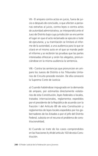 VII.- El amparo contra actos en juicio, fuera de jui-
                 cio o después de concluido, o que afecten a perso-
                 nas extrañas al juicio, contra leyes o contra actos
                 de autoridad administrativa, se interpondrá ante el
                 Juez de Distrito bajo cuya jurisdicción se encuentre
                 el lugar en que el acto reclamado se ejecute o trate
                 de ejecutarse, y su tramitación se limitará al infor-
                 me de la autoridad, a una audiencia para la que se
                 citará en el mismo auto en el que se mande pedir
                 el informe y se recibirán las pruebas que las partes
                 interesadas ofrezcan y oirán los alegatos, pronun-
                 ciándose en la misma audiencia la sentencia.

                 VIII.- Contra las sentencias que pronuncien en am-
                 paro los Jueces de Distrito o los Tribunales Unita-
                 rios de Circuito procede revisión. De ella conocerá
                 la Suprema Corte de Justicia:

                 a) Cuando habiéndose impugnado en la demanda
                 de amparo, por estimarlos directamente violato-
                 rios de esta Constitución, leyes federales o locales,
                 tratados internacionales, reglamentos expedidos
                 por el presidente de la República de acuerdo con la
                 fracción I del Artículo 89 de esta Constitución y
                 reglamentos de leyes locales expedidos por los go-
                 bernadores de los Estados o por el jefe del Distrito
                 Federal, subsista en el recurso el problema de cons-
                 titucionalidad;

                 b) Cuando se trate de los casos comprendidos
                 en las fracciones II y III del artículo 103 de esta Cons-
                 titución.


248 . El Poder Judicial de la Federación para jóvenes
 