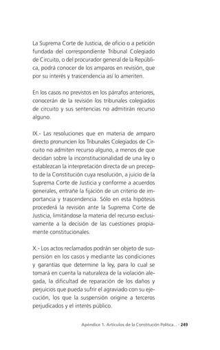 La Suprema Corte de Justicia, de oficio o a petición
fundada del correspondiente Tribunal Colegiado
de Circuito, o del procurador general de la Repúbli-
ca, podrá conocer de los amparos en revisión, que
por su interés y trascendencia así lo ameriten.

En los casos no previstos en los párrafos anteriores,
conocerán de la revisión los tribunales colegiados
de circuito y sus sentencias no admitirán recurso
alguno.

IX.- Las resoluciones que en materia de amparo
directo pronuncien los Tribunales Colegiados de Cir-
cuito no admiten recurso alguno, a menos de que
decidan sobre la inconstitucionalidad de una ley o
establezcan la interpretación directa de un precep-
to de la Constitución cuya resolución, a juicio de la
Suprema Corte de Justicia y conforme a acuerdos
generales, entrañe la fijación de un criterio de im-
portancia y trascendencia. Sólo en esta hipótesis
procederá la revisión ante la Suprema Corte de
Justicia, limitándose la materia del recurso exclusi-
vamente a la decisión de las cuestiones propia-
mente constitucionales.

X.- Los actos reclamados podrán ser objeto de sus-
pensión en los casos y mediante las condiciones
y garantías que determine la ley, para lo cual se
tomará en cuenta la naturaleza de la violación ale-
gada, la dificultad de reparación de los daños y
perjuicios que pueda sufrir el agraviado con su eje-
cución, los que la suspensión origine a terceros
perjudicados y el interés público.


                     Apéndice 1. Artículos de la Constitución Política... . 249
 