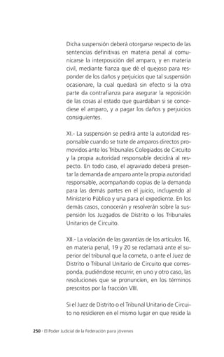 Dicha suspensión deberá otorgarse respecto de las
                 sentencias definitivas en materia penal al comu-
                 nicarse la interposición del amparo, y en materia
                 civil, mediante fianza que dé el quejoso para res-
                 ponder de los daños y perjuicios que tal suspensión
                 ocasionare, la cual quedará sin efecto si la otra
                 parte da contrafianza para asegurar la reposición
                 de las cosas al estado que guardaban si se conce-
                 diese el amparo, y a pagar los daños y perjuicios
                 consiguientes.

                 XI.- La suspensión se pedirá ante la autoridad res-
                 ponsable cuando se trate de amparos directos pro-
                 movidos ante los Tribunales Colegiados de Circuito
                 y la propia autoridad responsable decidirá al res-
                 pecto. En todo caso, el agraviado deberá presen-
                 tar la demanda de amparo ante la propia autoridad
                 responsable, acompañando copias de la demanda
                 para las demás partes en el juicio, incluyendo al
                 Ministerio Público y una para el expediente. En los
                 demás casos, conocerán y resolverán sobre la sus-
                 pensión los Juzgados de Distrito o los Tribunales
                 Unitarios de Circuito.

                 XII.- La violación de las garantías de los artículos 16,
                 en materia penal, 19 y 20 se reclamará ante el su-
                 perior del tribunal que la cometa, o ante el Juez de
                 Distrito o Tribunal Unitario de Circuito que corres-
                 ponda, pudiéndose recurrir, en uno y otro caso, las
                 resoluciones que se pronuncien, en los términos
                 prescritos por la fracción VIII.

                 Si el Juez de Distrito o el Tribunal Unitario de Circui-
                 to no residieren en el mismo lugar en que reside la

250 . El Poder Judicial de la Federación para jóvenes
 