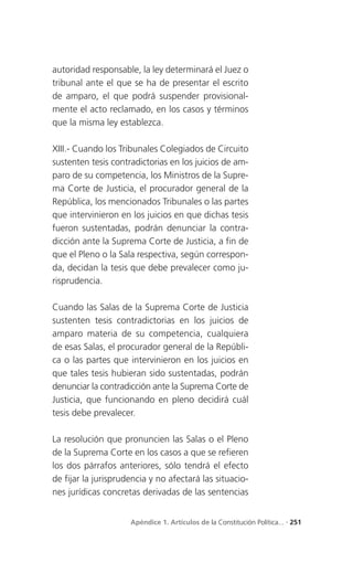 autoridad responsable, la ley determinará el Juez o
tribunal ante el que se ha de presentar el escrito
de amparo, el que podrá suspender provisional-
mente el acto reclamado, en los casos y términos
que la misma ley establezca.

XIII.- Cuando los Tribunales Colegiados de Circuito
sustenten tesis contradictorias en los juicios de am-
paro de su competencia, los Ministros de la Supre-
ma Corte de Justicia, el procurador general de la
República, los mencionados Tribunales o las partes
que intervinieron en los juicios en que dichas tesis
fueron sustentadas, podrán denunciar la contra-
dicción ante la Suprema Corte de Justicia, a fin de
que el Pleno o la Sala respectiva, según correspon-
da, decidan la tesis que debe prevalecer como ju-
risprudencia.

Cuando las Salas de la Suprema Corte de Justicia
sustenten tesis contradictorias en los juicios de
amparo materia de su competencia, cualquiera
de esas Salas, el procurador general de la Repúbli-
ca o las partes que intervinieron en los juicios en
que tales tesis hubieran sido sustentadas, podrán
denunciar la contradicción ante la Suprema Corte de
Justicia, que funcionando en pleno decidirá cuál
tesis debe prevalecer.

La resolución que pronuncien las Salas o el Pleno
de la Suprema Corte en los casos a que se refieren
los dos párrafos anteriores, sólo tendrá el efecto
de fijar la jurisprudencia y no afectará las situacio-
nes jurídicas concretas derivadas de las sentencias


                     Apéndice 1. Artículos de la Constitución Política... . 251
 