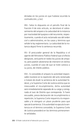 dictadas en los juicios en que hubiese ocurrido la
                 contradicción, y (sic)

                 XIV.- Salvo lo dispuesto en el párrafo final de la
                 fracción II de este artículo, se decretará el sobre-
                 seimiento del amparo o la caducidad de la instancia
                 por inactividad del quejoso o del recurrente, respec-
                 tivamente, cuando el acto reclamado sea del orden
                 civil o administrativo, en los casos y términos que
                 señale la ley reglamentaria. La caducidad de la ins-
                 tancia dejará firme la sentencia recurrida.

                 XV.- El procurador general de la República o el
                 agente del Ministerio Público Federal que al efecto
                 designare, será parte en todos los juicios de ampa-
                 ro; pero podrán abstenerse de intervenir en dichos
                 juicios, cuando el caso de que se trate carezca a
                 su juicio, de interés público.

                 XVI.- Si concedido el amparo la autoridad respon-
                 sable insistiere en la repetición del acto reclamado
                 o tratare de eludir la sentencia de la autoridad fe-
                 deral, y la Suprema Corte de Justicia estima que es
                 inexcusable el incumplimiento, dicha autoridad
                 será inmediatamente separada de su cargo y consig-
                 nada al Juez de Distrito que corresponda. Si fuere
                 excusable, previa declaración de incumplimiento o
                 repetición, la Suprema Corte requerirá a la respon-
                 sable y le otorgará un plazo prudente para que
                 ejecute la sentencia. Si la autoridad no ejecuta la sen-
                 tencia en el término concedido, la Suprema Corte
                 de Justicia procederá en los términos primeramen-
                 te señalados.


252 . El Poder Judicial de la Federación para jóvenes
 