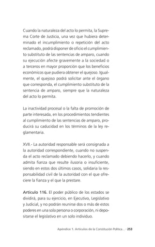 Cuando la naturaleza del acto lo permita, la Supre-
ma Corte de Justicia, una vez que hubiera deter-
minado el incumplimiento o repetición del acto
reclamado, podrá disponer de oficio el cumplimien-
to substituto de las sentencias de amparo, cuando
su ejecución afecte gravemente a la sociedad o
a terceros en mayor proporción que los beneficios
económicos que pudiera obtener el quejoso. Igual-
mente, el quejoso podrá solicitar ante el órgano
que corresponda, el cumplimiento substituto de la
sentencia de amparo, siempre que la naturaleza
del acto lo permita.

La inactividad procesal o la falta de promoción de
parte interesada, en los procedimientos tendientes
al cumplimiento de las sentencias de amparo, pro-
ducirá su caducidad en los términos de la ley re-
glamentaria.

XVII.- La autoridad responsable será consignada a
la autoridad correspondiente, cuando no suspen-
da el acto reclamado debiendo hacerlo, y cuando
admita fianza que resulte ilusoria o insuficiente,
siendo en estos dos últimos casos, solidaria la res-
ponsabilidad civil de la autoridad con el que ofre-
ciere la fianza y el que la prestare.

Artículo 116. El poder público de los estados se
dividirá, para su ejercicio, en Ejecutivo, Legislativo
y Judicial, y no podrán reunirse dos o más de estos
poderes en una sola persona o corporación, ni depo-
sitarse el legislativo en un solo individuo.


                     Apéndice 1. Artículos de la Constitución Política... . 253
 