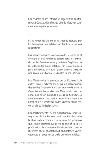 Los poderes de los Estados se organizarán confor-
                 me a la Constitución de cada uno de ellos, con suje-
                 ción a las siguientes normas:

                 …

                 III.- El Poder Judicial de los Estados se ejercerá por
                 los tribunales que establezcan las Constituciones
                 respectivas.

                 La independencia de los magistrados y jueces en el
                 ejercicio de sus funciones deberá estar garantiza-
                 da por las Constituciones y las Leyes Orgánicas de
                 los Estados, las cuales establecerán las condiciones
                 para el ingreso, formación y permanencia de quie-
                 nes sirvan a los Poderes Judiciales de los Estados.

                 Los Magistrados integrantes de los Poderes Judi-
                 ciales Locales, deberán reunir los requisitos señala-
                 dos por las fracciones I a V del artículo 95 de esta
                 Constitución. No podrán ser Magistrados las per-
                 sonas que hayan ocupado el cargo de Secretario o
                 su equivalente, Procurador de Justicia o Diputado
                 Local, en sus respectivos Estados, durante el año pre-
                 vio al día de la designación.

                 Los nombramientos de los magistrados y jueces in-
                 tegrantes de los Poderes Judiciales Locales serán
                 hechos preferentemente entre aquellas personas
                 que hayan prestado sus servicios con eficiencia y
                 probidad en la administración de justicia o que lo
                 merezcan por su honorabilidad, competencia y ante-
                 cedentes en otras ramas de la profesión jurídica.


254 . El Poder Judicial de la Federación para jóvenes
 