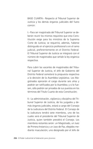 BASE CUARTA.- Respecto al Tribunal Superior de
                 Justicia y los demás órganos judiciales del fuero
                 común:

                 I.- Para ser magistrado del Tribunal Superior se de-
                 berán reunir los mismos requisitos que esta Cons-
                 titución exige para los ministros de la Suprema
                 Corte de Justicia; se requerirá, además, haberse
                 distinguido en el ejercicio profesional o en el ramo
                 judicial, preferentemente en el Distrito Federal.
                 El Tribunal Superior de Justicia se integrará con el
                 número de magistrados que señale la ley orgánica
                 respectiva.

                 Para cubrir las vacantes de magistrados del Tribu-
                 nal Superior de Justicia, el Jefe de Gobierno del
                 Distrito Federal someterá la propuesta respectiva
                 a la decisión de la Asamblea Legislativa. Los Ma-
                 gistrados ejercerán el cargo durante seis años y
                 podrán ser ratificados por la Asamblea; y si lo fue-
                 sen, sólo podrán ser privados de sus puestos en los
                 términos del Título Cuarto de esta Constitución;

                 II.- La administración, vigilancia y disciplina del Tri-
                 bunal Superior de Justicia, de los juzgados y de-
                 más órganos judiciales, estará a cargo del Consejo
                 de la Judicatura del Distrito Federal. El Consejo de
                 la Judicatura tendrá siete miembros, uno de los
                 cuales será el presidente del Tribunal Superior de
                 Justicia, quien también presidirá el Consejo. Los
                 miembros restantes serán: un Magistrado, un Juez
                 de Primera Instancia y un Juez de Paz, elegidos me-
                 diante insaculación; uno designado por el Jefe de


256 . El Poder Judicial de la Federación para jóvenes
 