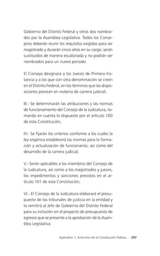 Gobierno del Distrito Federal y otros dos nombra-
dos por la Asamblea Legislativa. Todos los Conse-
jeros deberán reunir los requisitos exigidos para ser
magistrado y durarán cinco años en su cargo; serán
sustituidos de manera escalonada y no podrán ser
nombrados para un nuevo periodo.

El Consejo designará a los Jueces de Primera Ins-
tancia y a los que con otra denominación se creen
en el Distrito Federal, en los términos que las dispo-
siciones prevean en materia de carrera judicial;

III.- Se determinarán las atribuciones y las normas
de funcionamiento del Consejo de la Judicatura, to-
mando en cuenta lo dispuesto por el artículo 100
de esta Constitución;

IV.- Se fijarán los criterios conforme a los cuales la
ley orgánica establecerá las normas para la forma-
ción y actualización de funcionarios, así como del
desarrollo de la carrera judicial;

V.- Serán aplicables a los miembros del Consejo de
la Judicatura, así como a los magistrados y jueces,
los impedimentos y sanciones previstos en el ar-
tículo 101 de esta Constitución;

VI.- El Consejo de la Judicatura elaborará el presu-
puesto de los tribunales de justicia en la entidad y
lo remitirá al Jefe de Gobierno del Distrito Federal
para su inclusión en el proyecto de presupuesto de
egresos que se presente a la aprobación de la Asam-
blea Legislativa.


                     Apéndice 1. Artículos de la Constitución Política... . 257
 