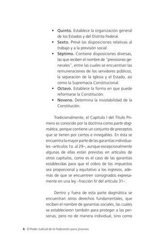  Quinto. Establece la organización general
                        de los Estados y del Distrito Federal.
                       Sexto. Prevé las disposiciones relativas al
                        trabajo y a la previsión social.
                       Séptimo. Contiene disposiciones diversas,
                        las que reciben el nombre de "previsiones ge-
                        nerales", entre las cuales se encuentran las
                        remuneraciones de los servidores públicos,
                        la separación de la Iglesia y el Estado, así
                        como la Supremacía Constitucional.
                       Octavo. Establece la forma en que puede
                        reformarse la Constitución.
                       Noveno. Determina la inviolabilidad de la
                        Constitución.

                      Tradicionalmente, el Capítulo I del Título Pri-
                 mero es conocido por la doctrina como parte dog-
                 mática, porque contiene un conjunto de preceptos
                 que se tienen por ciertos e innegables. En ésta se
                 encuentra la mayor parte de las garantías individua-
                 les –artículos 1o. al 29–, aunque excepcionalmente
                 algunas de ellas están previstas en artículos de
                 otros capítulos, como es el caso de las garantías
                 establecidas para que el cobro de los impuestos
                 sea proporcional y equitativo a los ingresos, ade-
                 más de que se encuentren consignados expresa-
                 mente en una ley –fracción IV del artículo 31–.

                      Dentro y fuera de esta parte dogmática se
                 encuentran otros derechos fundamentales, que
                 reciben el nombre de garantías sociales, las cuales
                 se establecieron también para proteger a las per-
                 sonas, pero no de manera individual, sino como


6 . El Poder Judicial de la Federación para jóvenes
 
