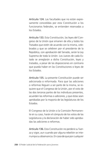 Artículo 124. Las facultades que no están expre-
                 samente concedidas por esta Constitución a los
                 funcionarios federales, se entienden reservadas a
                 los Estados.

                 Artículo 133. Esta Constitución, las leyes del Con-
                 greso de la Unión que emanen de ella y todos los
                 Tratados que estén de acuerdo con la misma, cele-
                 brados y que se celebren por el presidente de la
                 República, con aprobación del Senado, serán la Ley
                 Suprema de toda la Unión. Los Jueces de cada Es-
                 tado se arreglarán a dicha Constitución, leyes y
                 tratados, a pesar de las disposiciones en contrario
                 que pueda haber en las Constituciones o leyes de
                 los Estados.

                 Artículo 135. La presente Constitución puede ser
                 adicionada o reformada. Para que las adiciones
                 o reformas lleguen a ser parte de la misma, se re-
                 quiere que el Congreso de la Unión, por el voto de
                 las dos terceras partes de los individuos presentes,
                 acuerden las reformas o adiciones, y que éstas sean
                 aprobadas por la mayoría de las legislaturas de los
                 Estados.

                 El Congreso de la Unión o la Comisión Permanen-
                 te en su caso, harán el cómputo de los votos de las
                 Legislaturas y la declaración de haber sido aproba-
                 das las adiciones o reformas.

                 Artículo 136. Esta Constitución no perderá su fuer-
                 za y vigor, aun cuando por alguna rebelión se inte-
                 rrumpa su observancia. En caso de que por cualquier


258 . El Poder Judicial de la Federación para jóvenes
 