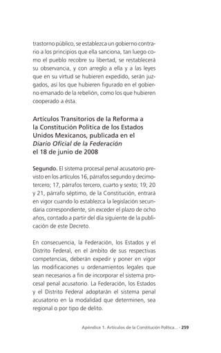 trastorno público, se establezca un gobierno contra-
rio a los principios que ella sanciona, tan luego co-
mo el pueblo recobre su libertad, se restablecerá
su observancia, y con arreglo a ella y a las leyes
que en su virtud se hubieren expedido, serán juz-
gados, así los que hubieren figurado en el gobier-
no emanado de la rebelión, como los que hubieren
cooperado a ésta.


Artículos Transitorios de la Reforma a
la Constitución Política de los Estados
Unidos Mexicanos, publicada en el
Diario Oficial de la Federación
el 18 de junio de 2008

Segundo. El sistema procesal penal acusatorio pre-
visto en los artículos 16, párrafos segundo y decimo-
tercero; 17, párrafos tercero, cuarto y sexto; 19; 20
y 21, párrafo séptimo, de la Constitución, entrará
en vigor cuando lo establezca la legislación secun-
daria correspondiente, sin exceder el plazo de ocho
años, contado a partir del día siguiente de la publi-
cación de este Decreto.

En consecuencia, la Federación, los Estados y el
Distrito Federal, en el ámbito de sus respectivas
competencias, deberán expedir y poner en vigor
las modificaciones u ordenamientos legales que
sean necesarios a fin de incorporar el sistema pro-
cesal penal acusatorio. La Federación, los Estados
y el Distrito Federal adoptarán el sistema penal
acusatorio en la modalidad que determinen, sea
regional o por tipo de delito.


                     Apéndice 1. Artículos de la Constitución Política... . 259
 