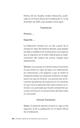 Política de los Estados Unidos Mexicanos, publi-
                 cado en el Diario Oficial de la Federación el 12 de
                 diciembre de 2005, para quedar como sigue:

                                          Transitorios

                 Primero. ...

                 Segundo. ...

                 La Federación contará con un año a partir de la
                 entrada en vigor del presente decreto, para expedir
                 las leyes y establecer las instituciones y los órganos
                 que se requieran en el orden federal para la imple-
                 mentación del sistema de justicia integral para
                 adolescentes.

                 Tercero. Los asuntos en trámite hasta el momento
                 en que entren en vigor las leyes y se implementen
                 las instituciones y los órganos a que se refiere el
                 transitorio anterior se concluirán conforme a la legis-
                 lación con que se iniciaron. Los asuntos que se en-
                 cuentren pendientes de resolución en el momento
                 en que inicie la operación del nuevo sistema se re-
                 mitirán a la autoridad que resulte competente pa-
                 ra que continúe en el conocimiento de éstos hasta
                 su conclusión.

                                    Artículo Transitorio

                 Único. El presente decreto entrará en vigor el día
                 siguiente al de su publicación en el Diario Oficial
                 de la Federación.


262 . El Poder Judicial de la Federación para jóvenes
 