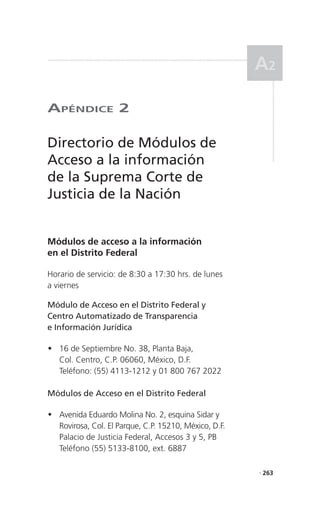 a2

aPéndICe 2

Directorio de Módulos de
Acceso a la información
de la Suprema Corte de
Justicia de la Nación


Módulos de acceso a la información
en el Distrito Federal

Horario de servicio: de 8:30 a 17:30 hrs. de lunes
a viernes

Módulo de Acceso en el Distrito Federal y
Centro Automatizado de Transparencia
e Información Jurídica

	16 de Septiembre No. 38, Planta Baja,
  Col. Centro, C.P. 06060, México, D.F.
  Teléfono: (55) 4113-1212 y 01 800 767 2022

Módulos de Acceso en el Distrito Federal

	Avenida Eduardo Molina No. 2, esquina Sidar y
  Rovirosa, Col. El Parque, C.P. 15210, México, D.F.
  Palacio de Justicia Federal, Accesos 3 y 5, PB
  Teléfono (55) 5133-8100, ext. 6887

                                                       . 263
 