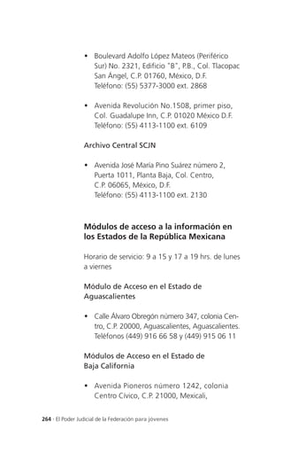 	Boulevard Adolfo López Mateos (Periférico
                   Sur) No. 2321, Edificio "B", P.B., Col. Tlacopac
                   San Ángel, C.P. 01760, México, D.F.
                   Teléfono: (55) 5377-3000 ext. 2868

                 	Avenida Revolución No.1508, primer piso,
                   Col. Guadalupe Inn, C.P. 01020 México D.F.
                   Teléfono: (55) 4113-1100 ext. 6109

                 Archivo Central SCJN

                 	Avenida José María Pino Suárez número 2,
                   Puerta 1011, Planta Baja, Col. Centro,
                   C.P. 06065, México, D.F.
                   Teléfono: (55) 4113-1100 ext. 2130



                 Módulos de acceso a la información en
                 los Estados de la República Mexicana

                 Horario de servicio: 9 a 15 y 17 a 19 hrs. de lunes
                 a viernes

                 Módulo de Acceso en el Estado de
                 Aguascalientes

                 	Calle Álvaro Obregón número 347, colonia Cen-
                   tro, C.P. 20000, Aguascalientes, Aguascalientes.
                   Teléfonos (449) 916 66 58 y (449) 915 06 11

                 Módulos de Acceso en el Estado de
                 Baja California

                  Avenida Pioneros número 1242, colonia
                   Centro Cívico, C.P. 21000, Mexicali,


264 . El Poder Judicial de la Federación para jóvenes
 