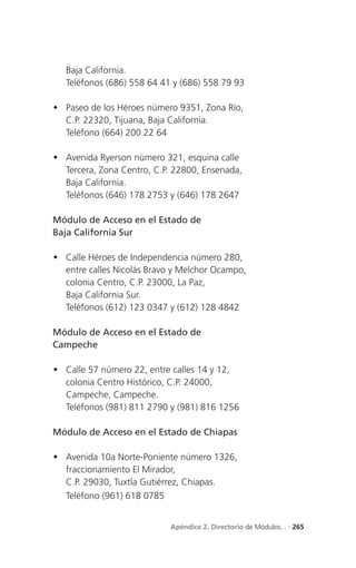 Baja California.
   Teléfonos (686) 558 64 41 y (686) 558 79 93

 Paseo de los Héroes número 9351, Zona Río,
  C.P. 22320, Tijuana, Baja California.
  Teléfono (664) 200 22 64

 Avenida Ryerson número 321, esquina calle
  Tercera, Zona Centro, C.P. 22800, Ensenada,
  Baja California.
  Teléfonos (646) 178 2753 y (646) 178 2647

Módulo de Acceso en el Estado de
Baja California Sur

 Calle Héroes de Independencia número 280,
  entre calles Nicolás Bravo y Melchor Ocampo,
  colonia Centro, C.P. 23000, La Paz,
  Baja California Sur.
  Teléfonos (612) 123 0347 y (612) 128 4842

Módulo de Acceso en el Estado de
Campeche

 Calle 57 número 22, entre calles 14 y 12,
  colonia Centro Histórico, C.P. 24000,
  Campeche, Campeche.
  Teléfonos (981) 811 2790 y (981) 816 1256

Módulo de Acceso en el Estado de Chiapas

 Avenida 10a Norte-Poniente número 1326,
  fraccionamiento El Mirador,
  C.P. 29030, Tuxtla Gutiérrez, Chiapas.
  Teléfono (961) 618 0785


                            Apéndice 2. Directorio de Módulos... . 265
 