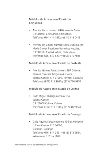 Módulos de Acceso en el Estado de
                 Chihuahua

                  Avenida Zarco número 2446, colonia Zarco,
                   C.P. 31020, Chihuahua, Chihuahua.
                   Teléfonos (614) 411 1992 y (614) 418 0415

                  Avenida de la Raza número 4400, esquina con
                   María Grever, fraccionamiento Los Nogales,
                   C.P. 32250, Ciudad Juárez, Chihuahua.
                   Teléfonos (656) 613 6297 y (656) 616 7695

                 Módulo de Acceso en el Estado de Coahuila

                  Avenida Gómez Farías número 997 Oriente,
                   esquina con calle Gregorio A. García,
                   colonia Centro, C.P. 27000, Torreón, Coahuila.
                   Teléfonos. (871) 712 2940 y (871) 716 9951

                 Módulo de Acceso en el Estado de Colima

                  Calle Miguel Hidalgo número 164,
                   colonia Centro,
                   C.P. 28000 Colima, Colima.
                   Teléfonos. (312) 313 5330 y (312) 312 9347

                 Módulo de Acceso en el Estado de Durango

                  Calle Aquiles Serdán número 136 bis Poniente,
                   colonia Centro, C.P. 34000,
                   Durango, Durango.
                   Teléfonos (618) 811 2821 y (618) 813 9924,
                   extensiones 1101 a 1103


266 . El Poder Judicial de la Federación para jóvenes
 