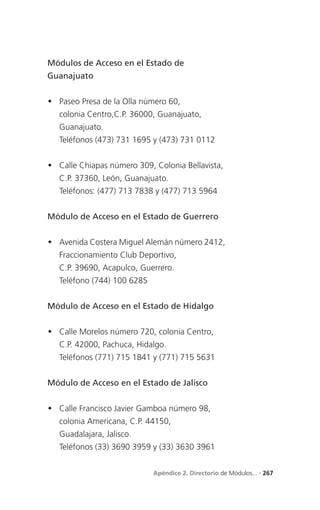 Módulos de Acceso en el Estado de
Guanajuato


 Paseo Presa de la Olla número 60,
   colonia Centro,C.P. 36000, Guanajuato,
   Guanajuato.
   Teléfonos (473) 731 1695 y (473) 731 0112


 Calle Chiapas número 309, Colonia Bellavista,
   C.P. 37360, León, Guanajuato.
   Teléfonos: (477) 713 7838 y (477) 713 5964


Módulo de Acceso en el Estado de Guerrero


 Avenida Costera Miguel Alemán número 2412,
   Fraccionamiento Club Deportivo,
   C.P. 39690, Acapulco, Guerrero.
   Teléfono (744) 100 6285


Módulo de Acceso en el Estado de Hidalgo


 Calle Morelos número 720, colonia Centro,
   C.P. 42000, Pachuca, Hidalgo.
   Teléfonos (771) 715 1841 y (771) 715 5631


Módulo de Acceso en el Estado de Jalisco


 Calle Francisco Javier Gamboa número 98,
   colonia Americana, C.P. 44150,
   Guadalajara, Jalisco.
   Teléfonos (33) 3690 3959 y (33) 3630 3961


                             Apéndice 2. Directorio de Módulos... . 267
 