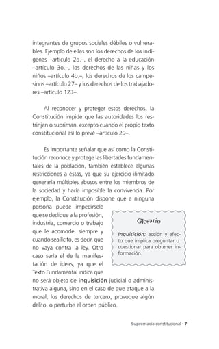 integrantes de grupos sociales débiles o vulnera-
bles. Ejemplo de ellas son los derechos de los indí-
genas –artículo 2o.–, el derecho a la educación
–artículo 3o.–, los derechos de las niñas y los
niños –artículo 4o.–, los derechos de los campe-
sinos –artículo 27– y los derechos de los trabajado-
res –artículo 123–.

      Al reconocer y proteger estos derechos, la
Constitución impide que las autoridades los res-
trinjan o supriman, excepto cuando el propio texto
constitucional así lo prevé –artículo 29–.

      Es importante señalar que así como la Consti-
tución reconoce y protege las libertades fundamen-
tales de la población, también establece algunas
restricciones a éstas, ya que su ejercicio ilimitado
generaría múltiples abusos entre los miembros de
la sociedad y haría imposible la convivencia. Por
ejemplo, la Constitución dispone que a ninguna
persona puede impedírsele
que se dedique a la profesión,
industria, comercio o trabajo                 Glosario
que le acomode, siempre y            Inquisición: acción y efec-
cuando sea lícito, es decir, que     to que implica preguntar o
no vaya contra la ley. Otro          cuestionar para obtener in-
                                     formación.
caso sería el de la manifes-
tación de ideas, ya que el
Texto Fundamental indica que
no será objeto de inquisición judicial o adminis-
trativa alguna, sino en el caso de que ataque a la
moral, los derechos de tercero, provoque algún
delito, o perturbe el orden público.


                                          Supremacía constitucional . 7
 