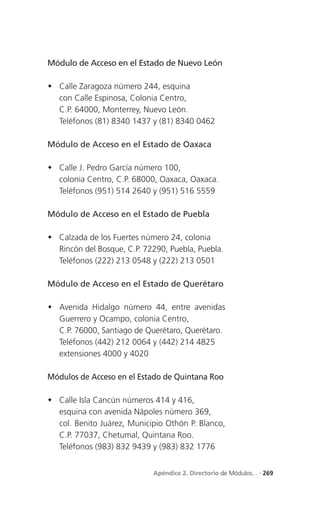 Módulo de Acceso en el Estado de Nuevo León

 Calle Zaragoza número 244, esquina
  con Calle Espinosa, Colonia Centro,
  C.P. 64000, Monterrey, Nuevo León.
  Teléfonos (81) 8340 1437 y (81) 8340 0462

Módulo de Acceso en el Estado de Oaxaca

 Calle J. Pedro García número 100,
  colonia Centro, C.P. 68000, Oaxaca, Oaxaca.
  Teléfonos (951) 514 2640 y (951) 516 5559

Módulo de Acceso en el Estado de Puebla

 Calzada de los Fuertes número 24, colonia
  Rincón del Bosque, C.P. 72290, Puebla, Puebla.
  Teléfonos (222) 213 0548 y (222) 213 0501

Módulo de Acceso en el Estado de Querétaro

 Avenida Hidalgo número 44, entre avenidas
  Guerrero y Ocampo, colonia Centro,
  C.P. 76000, Santiago de Querétaro, Querétaro.
  Teléfonos (442) 212 0064 y (442) 214 4825
  extensiones 4000 y 4020

Módulos de Acceso en el Estado de Quintana Roo

 Calle Isla Cancún números 414 y 416,
  esquina con avenida Nápoles número 369,
  col. Benito Juárez, Municipio Othón P. Blanco,
  C.P. 77037, Chetumal, Quintana Roo.
  Teléfonos (983) 832 9439 y (983) 832 1776


                            Apéndice 2. Directorio de Módulos... . 269
 