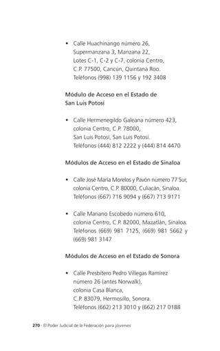  Calle Huachinango número 26,
                   Supermanzana 3, Manzana 22,
                   Lotes C-1, C-2 y C-7, colonia Centro,
                   C.P. 77500, Cancún, Quintana Roo.
                   Teléfonos (998) 139 1156 y 192 3408

                 Módulo de Acceso en el Estado de
                 San Luis Potosí

                  Calle Hermenegildo Galeana número 423,
                   colonia Centro, C.P. 78000,
                   San Luis Potosí, San Luis Potosí.
                   Teléfonos (444) 812 2222 y (444) 814 4470

                 Módulos de Acceso en el Estado de Sinaloa

                  Calle José María Morelos y Pavón número 77 Sur,
                   colonia Centro, C.P. 80000, Culiacán, Sinaloa.
                   Teléfonos (667) 716 9094 y (667) 713 9171

                  Calle Mariano Escobedo número 610,
                   colonia Centro, C.P. 82000, Mazatlán, Sinaloa.
                   Teléfonos (669) 981 7125, (669) 981 5662 y
                   (669) 981 3147

                 Módulos de Acceso en el Estado de Sonora

                  Calle Presbítero Pedro Villegas Ramírez
                   número 26 (antes Norwalk),
                   colonia Casa Blanca,
                   C.P. 83079, Hermosillo, Sonora.
                   Teléfonos (662) 213 3010 y (662) 217 0188


270 . El Poder Judicial de la Federación para jóvenes
 