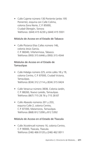  Calle Cajeme número 130 Poniente (antes 195
  Poniente), esquina con Calle Colima,
  colonia Zona Norte, C.P. 85000,
  Ciudad Obregón, Sonora
  Teléfonos: (644) 415 6230 y (644) 415 5931

Módulo de Acceso en el Estado de Tabasco

 Calle Plutarco Elías Calles número 146,
  colonia Jesús García,
  C.P. 86040, Villahermosa, Tabasco.
  Teléfonos (993) 315 6446 y (993) 315 4544

Módulos de Acceso en el Estado de
Tamaulipas

 Calle Hidalgo número 225, entre calles 18 y 19,
  colonia Centro, C.P. 87000, Ciudad Victoria,
  Tamaulipas.
  Teléfonos (834) 312 2114 y (834) 315 0424

 Calle Veracruz número 3838, Colonia Jardín,
  C.P. 88260, Nuevo Laredo, Tamaulipas.
  Teléfonos (867) 715 28 76 y 715 28 87

 Calle Abasolo números 201 y 203,
  esquina Calle 2, colonia Centro,
  C.P. 87300, Matamoros, Tamaulipas.
  Teléfonos (868) 812 5390 y 812 5392

Módulo de Acceso en el Estado de Tlaxcala

 Calle Xicoténcatl número 16, colonia Centro,
  C.P. 90000, Tlaxcala, Tlaxcala.
  Teléfonos (246) 466 0120 y (246) 462 0011


                             Apéndice 2. Directorio de Módulos... . 271
 