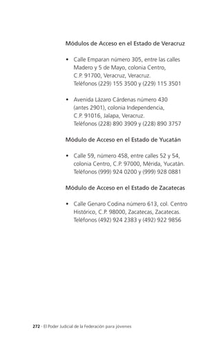 Módulos de Acceso en el Estado de Veracruz

                  Calle Emparan número 305, entre las calles
                   Madero y 5 de Mayo, colonia Centro,
                   C.P. 91700, Veracruz, Veracruz.
                   Teléfonos (229) 155 3500 y (229) 115 3501

                  Avenida Lázaro Cárdenas número 430
                   (antes 2901), colonia Independencia,
                   C.P. 91016, Jalapa, Veracruz.
                   Teléfonos (228) 890 3909 y (228) 890 3757

                 Módulo de Acceso en el Estado de Yucatán

                  Calle 59, número 458, entre calles 52 y 54,
                   colonia Centro, C.P. 97000, Mérida, Yucatán.
                   Teléfonos (999) 924 0200 y (999) 928 0881

                 Módulo de Acceso en el Estado de Zacatecas

                  Calle Genaro Codina número 613, col. Centro
                   Histórico, C.P. 98000, Zacatecas, Zacatecas.
                   Teléfonos (492) 924 2383 y (492) 922 9856




272 . El Poder Judicial de la Federación para jóvenes
 