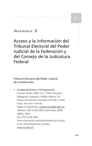 a3

aPéndICe 3

Acceso a la información del
Tribunal Electoral del Poder
Judicial de la Federación y
del Consejo de la Judicatura
Federal


Tribunal Electoral del Poder Judicial
de la Federación

 Unidad de Enlace y Transparencia
  Carlota Armero 5000, Col. CTM Culhuacán,
  Delegación Coyoacán, 04480, México, D.F.
  Horario de atención al público de 9:00 a 18:00
  horas, de lunes a viernes.
  Dudas o comentarios: unidad.enlace@te.gob.mx
  Teléfono: (55) 5728-2300, extensiones 2690,
  2846 y 2632.
  Fax: (55) 5728-2385.
  Para información acerca de Módulos de Acceso
  en las Salas Regionales consulta:
  www.te.gob.mx


                                                   . 273
 