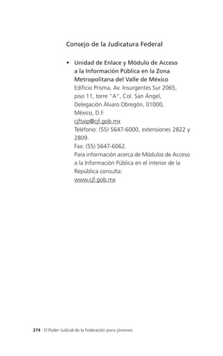 Consejo de la Judicatura Federal

                  Unidad de Enlace y Módulo de Acceso
                   a la Información Pública en la Zona
                   Metropolitana del Valle de México
                   Edificio Prisma, Av. Insurgentes Sur 2065,
                   piso 11, torre "A", Col. San Ángel,
                   Delegación Álvaro Obregón, 01000,
                   México, D.F.
                   cjftaip@cjf.gob.mx
                   Teléfono: (55) 5647-6000, extensiones 2822 y
                   2809.
                   Fax: (55) 5647-6062.
                   Para información acerca de Módulos de Acceso
                   a la Información Pública en el interior de la
                   República consulta:
                   www.cjf.gob.mx




274 . El Poder Judicial de la Federación para jóvenes
 