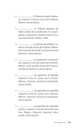                   , El Sistema Jurídico Mexica-
    no, Suprema Corte de Justicia de la Nación,
    México, última edición.

                    , El Tribunal Electoral del
    Poder Judicial de la Federación. En 20 pre-
    guntas y respuestas, Suprema Corte de Jus-
    ticia de la Nación, México, 2002.

                  , La división de poderes, Su-
    prema Corte de Justicia de la Nación, México,
    Serie Grandes Temas del Constitucionalismo
    Mexicano, última edición.

                  , La supremacía constitucio-
    nal, Suprema Corte de Justicia de la Nación,
    México, Serie Grandes Temas del Constitu-
    cionalismo Mexicano, última edición.

                   , Las garantías de libertad,
    Suprema Corte de Justicia de la Nación,
    México, Colección Garantías Individuales,
    última edición.

                   , Las garantías de igualdad,
    Suprema Corte de Justicia de la Nación,
    México, Colección Garantías Individuales,
    última edición.

                   , Las garantías de seguridad
    jurídica, Suprema Corte de Justicia de la Na-
    ción, México, Colección Garantías Indivi-
    duales, última edición.


                                            Para saber más ... . 277
 