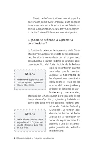 El resto de la Constitución es conocida por los
                 doctrinarios como parte orgánica, pues contiene
                 las normas relativas a la estructura del Estado, así
                 como a la organización, facultades y funcionamien-
                 to de los Poderes Públicos, entre otros aspectos.


                 3. ¿Cómo se defiende la supremacía
                 constitucional?

                La función de defender la supremacía de la Cons-
                titución y de asegurar el respeto de sus disposicio-
                nes, ha sido encomendada por el propio texto
                constitucional a los tres Poderes de la Unión. En el
                caso específico del Poder Judicial de la Federa-
                                      ción, se le confirieron distintas
                                      facultades que le permiten
             Glosario                 asegurar la hegemonía de
                                      las disposiciones constitucio-
   Hegemonía: supremacía ejer-
   cida por alguien o algo entre      nales sobre el resto de las
   otros u otras cosas.               normas del orden jurídico y
                                      proteger el conjunto de atri-
                                      buciones y competencias,
                previstas por la Constitución para cada uno de los
                tres poderes –Ejecutivo, Legislativo y Judicial–, así
                como para cada nivel de gobierno –Federal, Esta-
                                      tal o del Distrito Federal y
                                      Municipal–. La función aquí
             Glosario                 descrita ha hecho del Poder
                                      Judicial de la Federación un
   Atribuciones: son las tareas       factor de equilibrio entre los
   asignadas a los órganos del
   Estado Mexicano, para reali-       poderes y uno de los princi-
   zar sus fines.                     pales garantes del federalis-
                                      mo mexicano.

8 . El Poder Judicial de la Federación para jóvenes
 