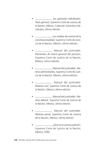                     , Las garantías individuales.
                          Parte general, Suprema Corte de Justicia de
                          la Nación, México, Colección Garantías Indi-
                          viduales, última edición.

                                         , Los medios de control de la
                          constitucionalidad, Suprema Corte de Justi-
                          cia de la Nación, México, última edición.

                                        , Manual del justiciable.
                          Elementos de teoría general del proceso,
                          Suprema Corte de Justicia de la Nación,
                          México, última edición.

                                         , Manual del justiciable. Ma-
                          teria administrativa, Suprema Corte de Justi-
                          cia de la Nación, México, última edición.

                                         , Manual del justiciable.
                          Materia civil, Suprema Corte de Justicia de
                          la Nación, México, última edición.

                                         , Manual del justiciable. Ma-
                          teria laboral, Suprema Corte de Justicia de
                          la Nación, México, última edición.

                                        , Manual del justiciable.
                          Materia penal, Suprema Corte de Justicia
                          de la Nación, México, última edición.

                                       , ¿Qué es la carrera judicial?,
                          Suprema Corte de Justicia de la Nación,
                          México, 2002.


278 . El Poder Judicial de la Federación para jóvenes
 
