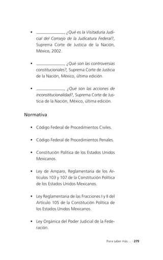                   , ¿Qué es la Visitaduría Judi-
      cial del Consejo de la Judicatura Federal?,
      Suprema Corte de Justicia de la Nación,
      México, 2002.

                     , ¿Qué son las controversias
      constitucionales?, Suprema Corte de Justicia
      de la Nación, México, última edición.

                      , ¿Qué son las acciones de
      inconstitucionalidad?, Suprema Corte de Jus-
      ticia de la Nación, México, última edición.


Normativa

   Código Federal de Procedimientos Civiles.

   Código Federal de Procedimientos Penales.

   Constitución Política de los Estados Unidos
    Mexicanos.

   Ley de Amparo, Reglamentaria de los Ar-
    tículos 103 y 107 de la Constitución Política
    de los Estados Unidos Mexicanos.

   Ley Reglamentaria de las Fracciones I y II del
    Artículo 105 de la Constitución Política de
    los Estados Unidos Mexicanos.

   Ley Orgánica del Poder Judicial de la Fede-
    ración.


                                              Para saber más ... . 279
 