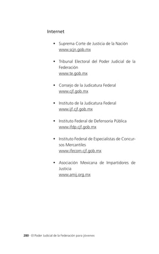 Internet

                      Suprema Corte de Justicia de la Nación
                       www.scjn.gob.mx

                      Tribunal Electoral del Poder Judicial de la
                       Federación
                       www.te.gob.mx

                      Consejo de la Judicatura Federal
                       www.cjf.gob.mx

                      Instituto de la Judicatura Federal
                       www.ijf.cjf.gob.mx

                      Instituto Federal de Defensoría Pública
                       www.ifdp.cjf.gob.mx

                      Instituto Federal de Especialistas de Concur-
                       sos Mercantiles
                       www.ifecom.cjf.gob.mx

                      Asociación Mexicana de Impartidores de
                       Justicia
                       www.amij.org.mx




280 . El Poder Judicial de la Federación para jóvenes
 