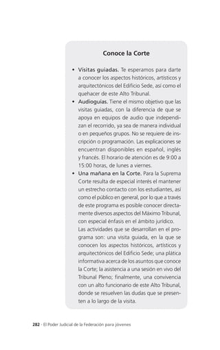 Conoce la Corte

                      Visitas guiadas. Te esperamos para darte
                       a conocer los aspectos históricos, artísticos y
                       arquitectónicos del Edificio Sede, así como el
                       quehacer de este Alto Tribunal.
                      Audioguías. Tiene el mismo objetivo que las
                       visitas guiadas, con la diferencia de que se
                       apoya en equipos de audio que independi-
                       zan el recorrido, ya sea de manera individual
                       o en pequeños grupos. No se requiere de ins-
                       cripción o programación. Las explicaciones se
                       encuentran disponibles en español, inglés
                       y francés. El horario de atención es de 9:00 a
                       15:00 horas, de lunes a viernes.
                      Una mañana en la Corte. Para la Suprema
                       Corte resulta de especial interés el mantener
                       un estrecho contacto con los estudiantes, así
                       como el público en general, por lo que a través
                       de este programa es posible conocer directa-
                       mente diversos aspectos del Máximo Tribunal,
                       con especial énfasis en el ámbito jurídico.
                       Las actividades que se desarrollan en el pro-
                       grama son: una visita guiada, en la que se
                       conocen los aspectos históricos, artísticos y
                       arquitectónicos del Edificio Sede; una plática
                       informativa acerca de los asuntos que conoce
                       la Corte; la asistencia a una sesión en vivo del
                       Tribunal Pleno; finalmente, una convivencia
                       con un alto funcionario de este Alto Tribunal,
                       donde se resuelven las dudas que se presen-
                       ten a lo largo de la visita.



282 . El Poder Judicial de la Federación para jóvenes
 