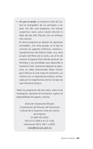  Al caer la tarde. La Suprema Corte de Jus-
  ticia se enorgullece de sus principios y va-
  lores. Por ello, este programa, con horario
  vespertino, tiene como misión difundir la
  labor de este Alto Tribunal, con un enfoque
  más cultural.
  En dicho programa se realizan las siguientes
  actividades: una visita guiada, en la que se
  conocen los aspectos históricos, artísticos y
  arquitectónicos del Edificio Sede; una visita
  al salón del Pleno de la Corte, con el fin de
  conocer el espacio físico donde sesionan los
  Ministros y las actividades que desarrolla la
  Suprema Corte; momentos después se repro-
  duce un video denominado Paseo Virtual,
  para reforzar la visto hasta el momento y se
  culmina con un espectáculo artístico, enmar-
  cado por la magnificencia de los murales de
  José Clemente Orozco.

Todos los programas de este rubro, salvo el de
Audioguías, requieren de inscripción, sujeta a la
disponibilidad de lugares y fechas.

        Dirección General de Difusión
   Coordinación de Difusión del Patrimonio
   Cultural de la Suprema Corte de Justicia
                  de la Nación
               01-800-767-2022
        (55) 4113-1000 ó 4113-1100,
       extensiones 5810, 5811 y 5820.
           visitas@mail.scjn.gob.mx



                                               Atenta invitación . 283
 