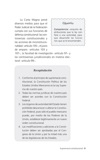 La Carta Magna prevé
diversos medios para que el                   Glosario
Poder Judicial de la Federación
                                     Competencia: conjunto de
cumpla con sus funciones de          atribuciones que la ley con-
defensa constitucional: las con-     fiere a una autoridad, para
troversias constitucionales y        que desarrolle las funcio-
                                     nes que se le encomienden.
las acciones de inconstitucio-
nalidad –artículo 105–, el juicio
de amparo –artículos 103 y
107–, la facultad de investigación –artículo 97– y
las controversias jurisdiccionales en materia elec-
toral –artículo 99–.


                  Recapitulación

   1. Conforme al principio de supremacía cons-
       titucional, la Constitución Política de los
       Estados Unidos Mexicanos es la Ley Supre-
       ma de nuestro país.
   2. Todas las normas jurídicas de nuestro país
       deben ser acordes con la Constitución
       Federal.
   3. Los órganos de autoridad del Estado tienen
       prohibido desconocer o alterar la Constitu-
       ción Federal, pues sólo el pueblo mexicano
       puede, por medio de los Poderes de la
       Unión, establecer legítimamente un nuevo
       orden constitucional.
   4. Las modificaciones y adiciones a la Consti-
       tución deben ser aprobadas por el Con-
       greso de la Unión y por la mitad más una
       de las legislaturas de los Estados.



                                             Supremacía constitucional . 9
 
