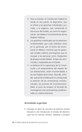 5. Para su estudio, la Constitución Federal se
                          divide en dos partes: la dogmática, que
                          se refiere a las garantías individuales y so-
                          ciales, y la orgánica, que comprende la
                          estructura del Estado, así como la organi-
                          zación, facultades y funcionamiento de los
                          Poderes Públicos.
                      6. Las garantías individuales son los derechos
                          fundamentales que cada individuo tiene
                          en lo particular, por el hecho de encon-
                          trarse en México; mientras que las garan-
                          tías sociales implican prerrogativas que se
                          otorgan a las personas como integrantes
                          de grupos sociales débiles. Ambas son reco-
                          nocidas y respetadas por el Estado.
                      7. La defensa de la supremacía de la Consti-
                          tución y el aseguramiento del respeto de
                          sus disposiciones, están encomendados a
                          los tres Poderes de la Unión. Para ello, al Po-
                          der Judicial de la Federación le corresponde
                          la atención de las controversias constitu-
                          cionales, las acciones de inconstituciona-
                          lidad, el juicio de amparo, la facultad de
                          investigación y las controversias jurisdiccio-
                          nales en materia electoral.



                 Actividades sugeridas

                  Investiga en libros de nociones de derecho positivo
                   mexicano o de introducción al estudio del derecho:
                   ¿qué son las normas morales, religiosas y sociales?


10 . El Poder Judicial de la Federación para jóvenes
 